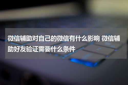 微信辅助对自己的微信有什么影响 微信辅助好友验证需要什么条件