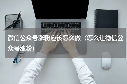 微信公众号涨粉应该怎么做（怎么让微信公众号涨粉）