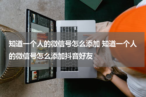 知道一个人的微信号怎么添加 知道一个人的微信号怎么添加抖音好友