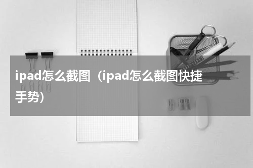 ipad怎么截图（ipad怎么截图快捷手势）