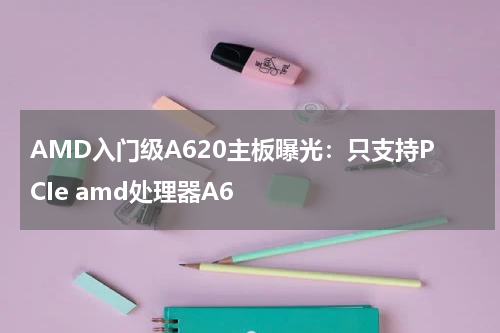 AMD入门级A620主板曝光：只支持PCIe amd处理器A6