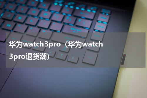 华为watch3pro（华为watch3pro退货潮）