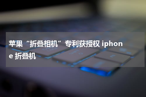 苹果“折叠相机”专利获授权 iphone 折叠机