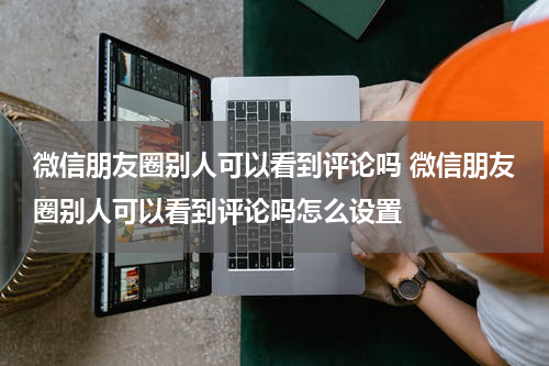 微信朋友圈别人可以看到评论吗 微信朋友圈别人可以看到评论吗怎么设置