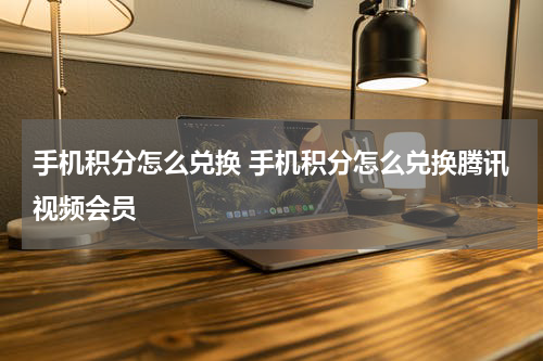 手机积分怎么兑换 手机积分怎么兑换腾讯视频会员