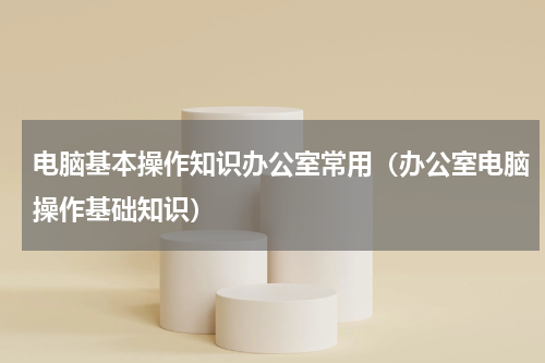 电脑基本操作知识办公室常用（办公室电脑操作基础知识）