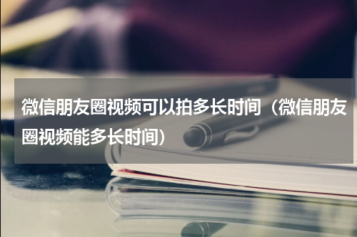 微信朋友圈视频可以拍多长时间（微信朋友圈视频能多长时间）
