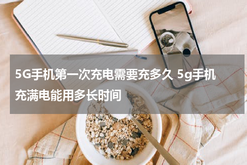 5G手机第一次充电需要充多久 5g手机充满电能用多长时间