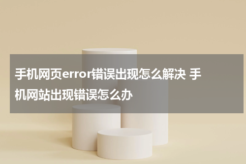 手机网页error错误出现怎么解决 手机网站出现错误怎么办