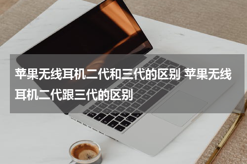 苹果无线耳机二代和三代的区别 苹果无线耳机二代跟三代的区别