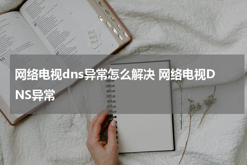 网络电视dns异常怎么解决 网络电视DNS异常