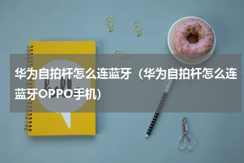 华为自拍杆怎么连蓝牙（华为自拍杆怎么连蓝牙OPPO手机）