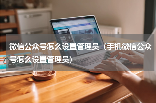 微信公众号怎么设置管理员（手机微信公众号怎么设置管理员）