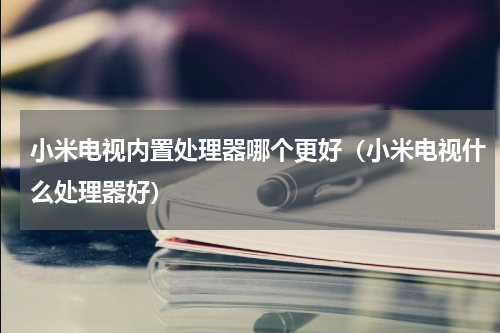 小米电视内置处理器哪个更好（小米电视什么处理器好）