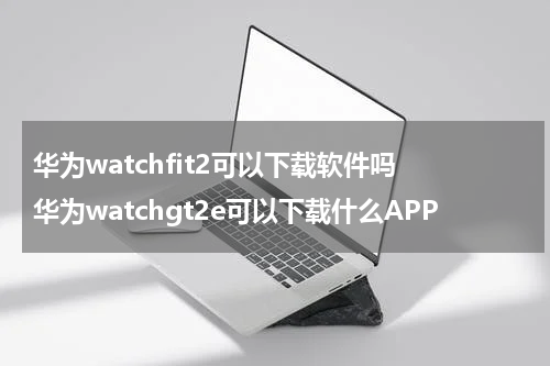 华为watchfit2可以下载软件吗 华为watchgt2e可以下载什么APP
