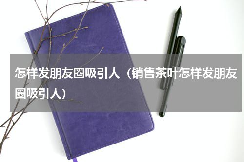 怎样发朋友圈吸引人（销售茶叶怎样发朋友圈吸引人）