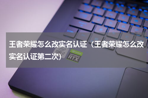 王者荣耀怎么改实名认证（王者荣耀怎么改实名认证第二次）