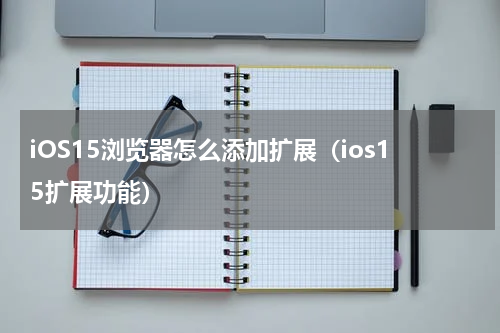 iOS15浏览器怎么添加扩展（ios15扩展功能）