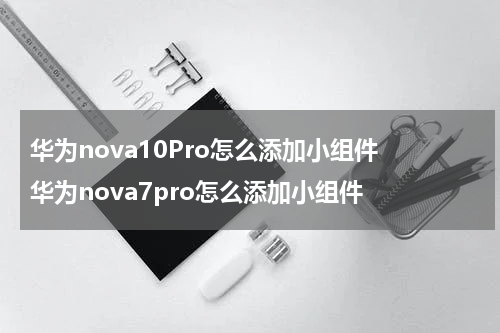 华为nova10Pro怎么添加小组件 华为nova7pro怎么添加小组件