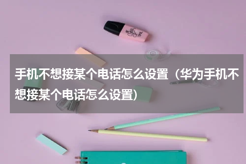 手机不想接某个电话怎么设置（华为手机不想接某个电话怎么设置）