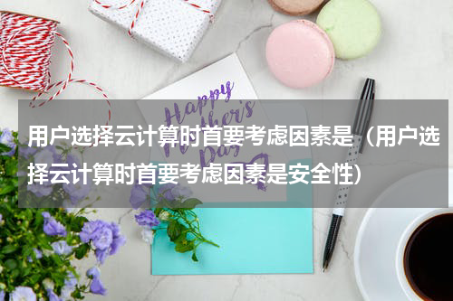 用户选择云计算时首要考虑因素是（用户选择云计算时首要考虑因素是安全性）