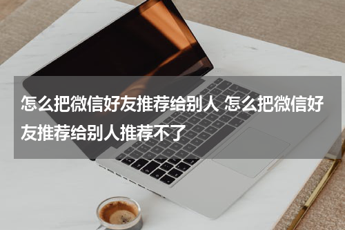 怎么把微信好友推荐给别人 怎么把微信好友推荐给别人推荐不了