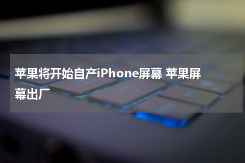 苹果将开始自产iPhone屏幕 苹果屏幕出厂