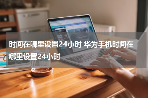 时间在哪里设置24小时 华为手机时间在哪里设置24小时