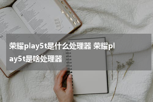 荣耀play5t是什么处理器 荣耀play5t是啥处理器