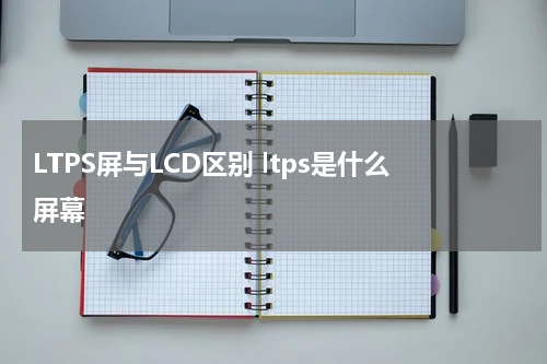 LTPS屏与LCD区别 ltps是什么屏幕