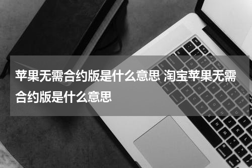 苹果无需合约版是什么意思 淘宝苹果无需合约版是什么意思