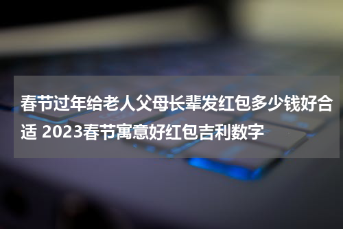 春节过年给老人父母长辈发红包多少钱好合适 2023春节寓意好红包吉利数字