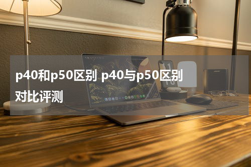 p40和p50区别 p40与p50区别对比评测