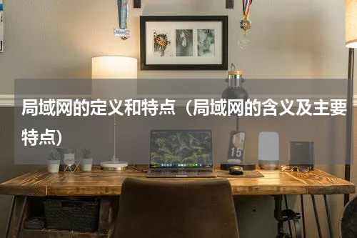 局域网的定义和特点（局域网的含义及主要特点）