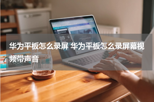 华为平板怎么录屏 华为平板怎么录屏幕视频带声音