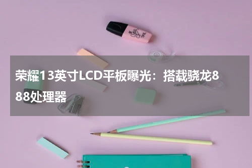 荣耀13英寸LCD平板曝光：搭载骁龙888处理器