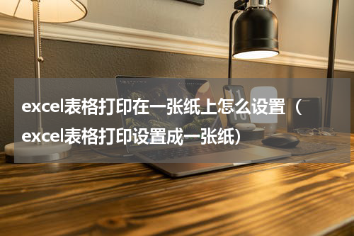excel表格打印在一张纸上怎么设置（excel表格打印设置成一张纸）