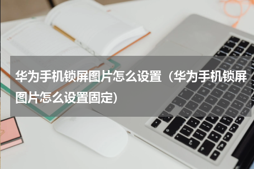 华为手机锁屏图片怎么设置（华为手机锁屏图片怎么设置固定）