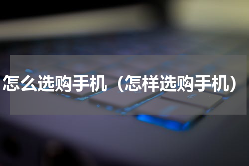 怎么选购手机（怎样选购手机）