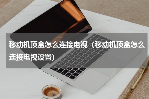 移动机顶盒怎么连接电视（移动机顶盒怎么连接电视设置）