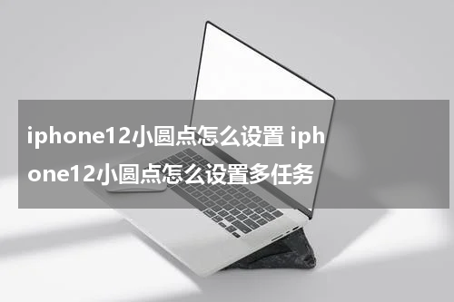 iphone12小圆点怎么设置 iphone12小圆点怎么设置多任务