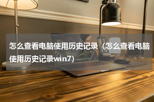 怎么查看电脑使用历史记录（怎么查看电脑使用历史记录win7）