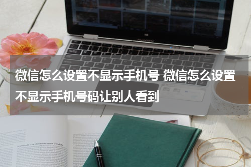 微信怎么设置不显示手机号 微信怎么设置不显示手机号码让别人看到