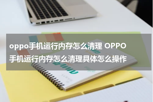 oppo手机运行内存怎么清理 OPPO手机运行内存怎么清理具体怎么操作