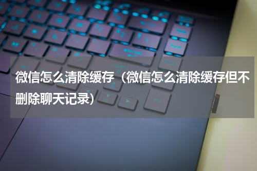 微信怎么清除缓存（微信怎么清除缓存但不删除聊天记录）