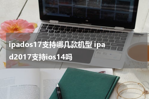 ipados17支持哪几款机型 ipad2017支持ios14吗