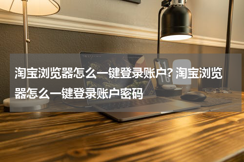 淘宝浏览器怎么一键登录账户? 淘宝浏览器怎么一键登录账户密码