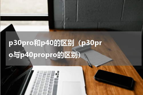 p30pro和p40的区别（p30pro与p40propro的区别）