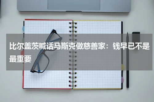 比尔盖茨喊话马斯克做慈善家：钱早已不是最重要