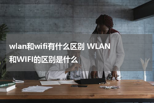 wlan和wifi有什么区别 WLAN和WIFI的区别是什么